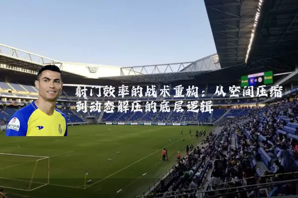 射门效率的战术重构:从空间压缩到动态解压的底层逻辑