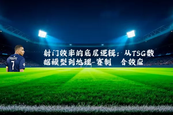 射门效率的底层逻辑:从TSG数据模型到地理-赛制耦合效应