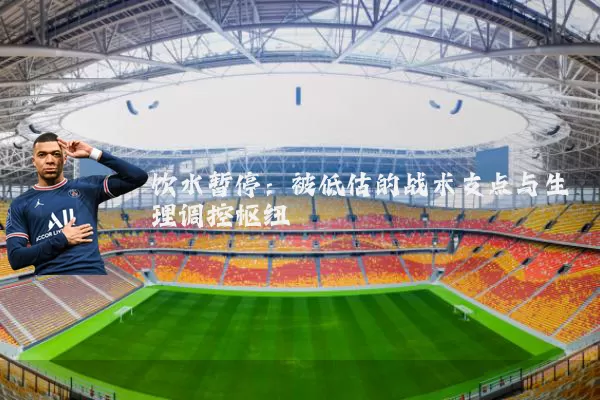 饮水暂停：被低估的战术支点与生理调控枢纽